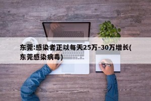东莞:感染者正以每天25万-30万增长(东莞感染病毒)