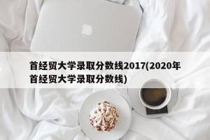 首经贸大学录取分数线2017(2020年首经贸大学录取分数线)