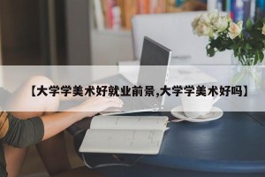 【大学学美术好就业前景,大学学美术好吗】