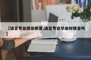 【语言专业就业前景,语言专业毕业好就业吗】