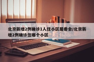 北京新增2例确诊1人住小区居委会/北京新增2例确诊住哪个小区