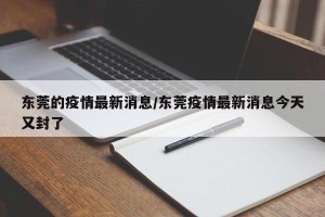 东莞的疫情最新消息/东莞疫情最新消息今天又封了