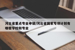 河北省重点专业申请/河北省国家专项计划有哪些学校和专业
