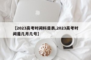 【2023高考时间科目表,2023高考时间是几月几号】