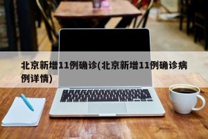 北京新增11例确诊(北京新增11例确诊病例详情)