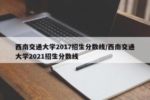 西南交通大学2017招生分数线/西南交通大学2021招生分数线