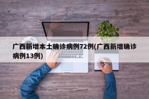 广西新增本土确诊病例72例(广西新增确诊病例13例)