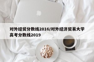 对外经贸分数线2016/对外经济贸易大学高考分数线2019