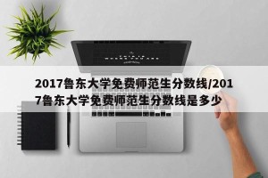 2017鲁东大学免费师范生分数线/2017鲁东大学免费师范生分数线是多少