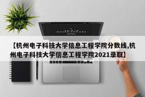 【杭州电子科技大学信息工程学院分数线,杭州电子科技大学信息工程学院2021录取】