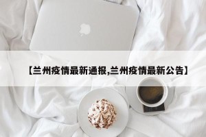 【兰州疫情最新通报,兰州疫情最新公告】