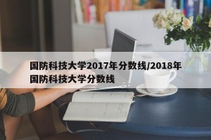 国防科技大学2017年分数线/2018年国防科技大学分数线