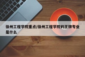 徐州工程学院重点/徐州工程学院的王牌专业是什么
