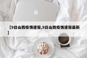 【9日山西疫情速报,9日山西疫情速报最新】