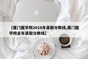 【厦门医学院2016年录取分数线,厦门医学院去年录取分数线】