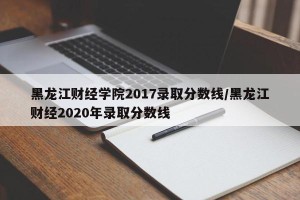 黑龙江财经学院2017录取分数线/黑龙江财经2020年录取分数线