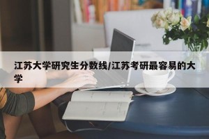 江苏大学研究生分数线/江苏考研最容易的大学