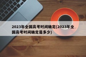 2023年全国高考时间确定(2023年全国高考时间确定是多少)