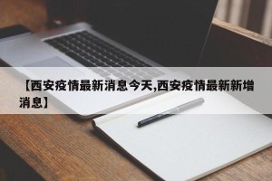 【西安疫情最新消息今天,西安疫情最新新增消息】