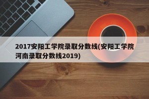 2017安阳工学院录取分数线(安阳工学院河南录取分数线2019)