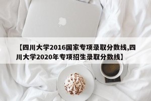 【四川大学2016国家专项录取分数线,四川大学2020年专项招生录取分数线】