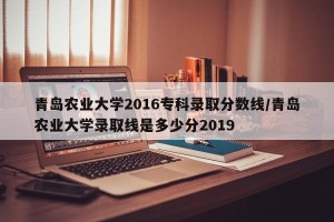 青岛农业大学2016专科录取分数线/青岛农业大学录取线是多少分2019