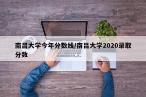南昌大学今年分数线/南昌大学2020录取分数