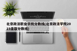 北京政法职业学院分数线(北京政法学院2019录取分数线)