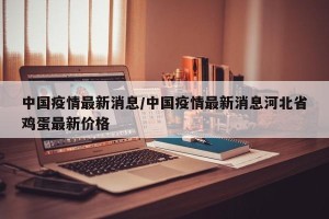 中国疫情最新消息/中国疫情最新消息河北省鸡蛋最新价格