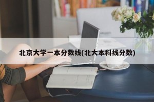 北京大学一本分数线(北大本科线分数)