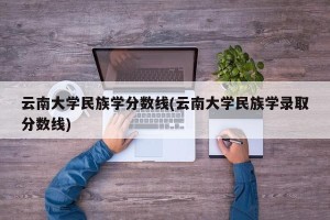 云南大学民族学分数线(云南大学民族学录取分数线)