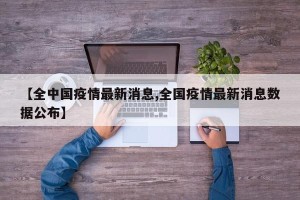【全中国疫情最新消息,全国疫情最新消息数据公布】