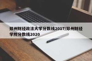 郑州财经政法大学分数线2017/郑州财经学院分数线2020
