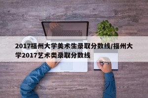 2017福州大学美术生录取分数线/福州大学2017艺术类录取分数线