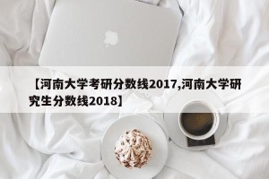 【河南大学考研分数线2017,河南大学研究生分数线2018】