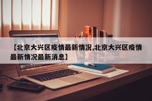 【北京大兴区疫情最新情况,北京大兴区疫情最新情况最新消息】