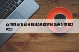 西南财经专业分数线(西南财经录取分数线2021)