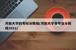 河南大学的专科分数线(河南大学各专业分数线2021)