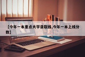 【今年一本重点大学录取线,今年一本上线分数】