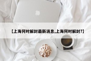【上海何时解封最新消息,上海何时解封?】