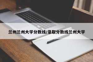 兰州兰州大学分数线/录取分数线兰州大学