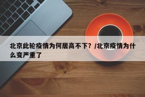 北京此轮疫情为何居高不下？/北京疫情为什么变严重了
