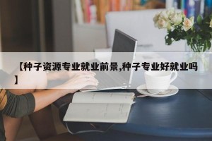 【种子资源专业就业前景,种子专业好就业吗】