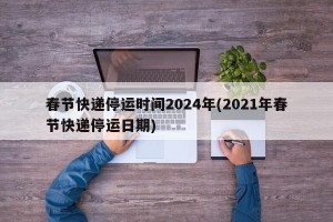 春节快递停运时间2024年(2021年春节快递停运日期)