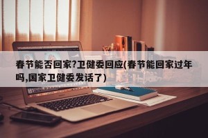 春节能否回家?卫健委回应(春节能回家过年吗,国家卫健委发话了)