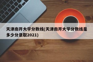天津南开大学分数线(天津南开大学分数线是多少分录取2021)