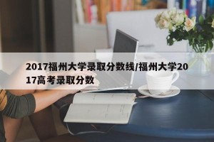 2017福州大学录取分数线/福州大学2017高考录取分数