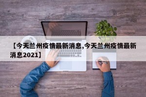 【今天兰州疫情最新消息,今天兰州疫情最新消息2021】