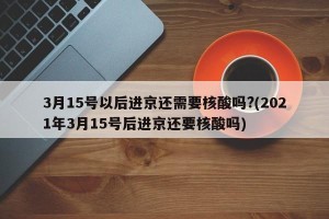 3月15号以后进京还需要核酸吗?(2021年3月15号后进京还要核酸吗)