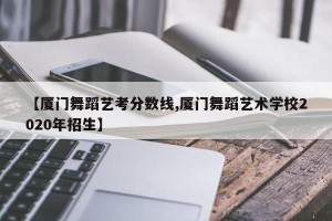 【厦门舞蹈艺考分数线,厦门舞蹈艺术学校2020年招生】